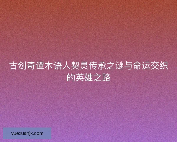古剑奇谭木语人契灵传承之谜与命运交织的英雄之路