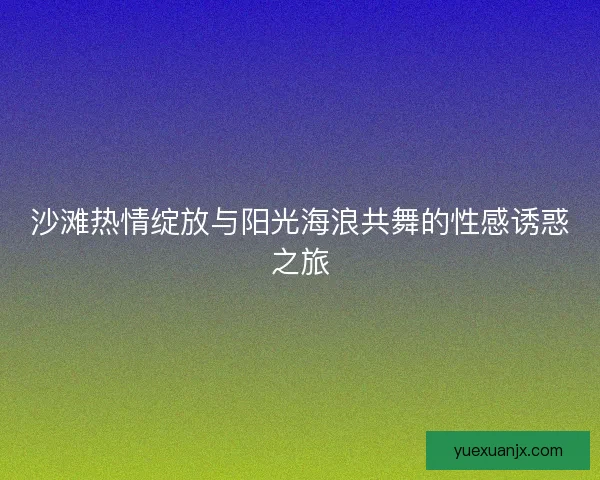 沙滩热情绽放与阳光海浪共舞的性感诱惑之旅