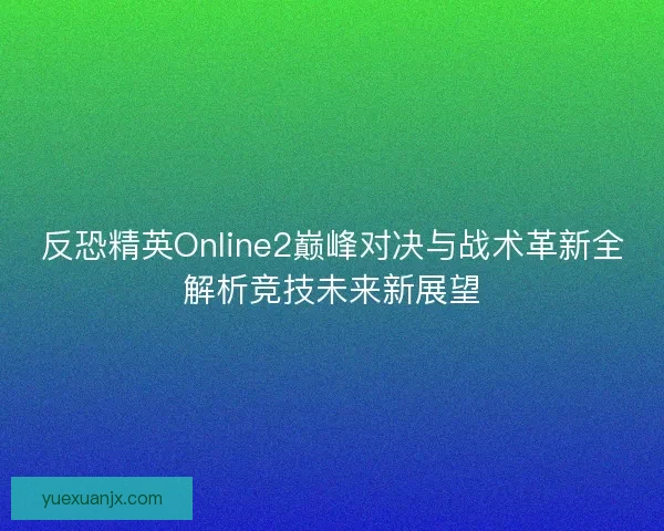 反恐精英Online2巅峰对决与战术革新全解析竞技未来新展望