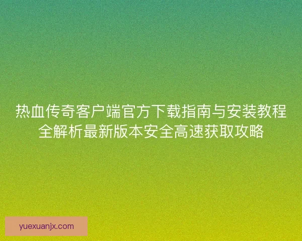 热血传奇客户端官方下载指南与安装教程全解析最新版本安全高速获取攻略