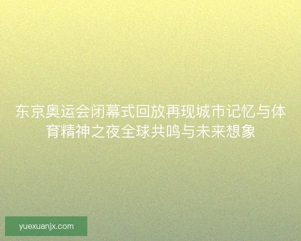 东京奥运会闭幕式回放再现城市记忆与体育精神之夜全球共鸣与未来想象