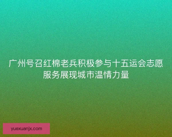 广州号召红棉老兵积极参与十五运会志愿服务展现城市温情力量