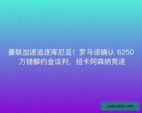 曼联加速追逐库尼亚！罗马诺确认 6250 万镑解约金谈判，纽卡阿森纳竞逐