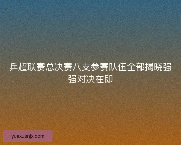 乒超联赛总决赛八支参赛队伍全部揭晓强强对决在即