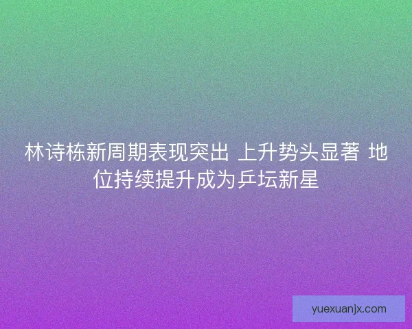 林诗栋新周期表现突出 上升势头显著 地位持续提升成为乒坛新星