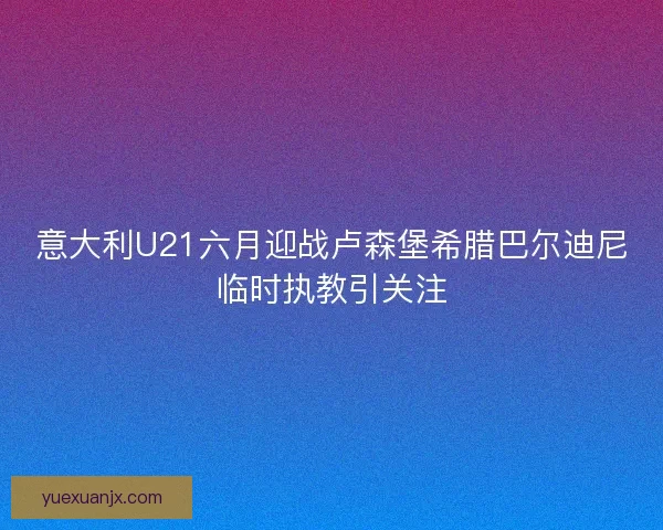 意大利U21六月迎战卢森堡希腊巴尔迪尼临时执教引关注