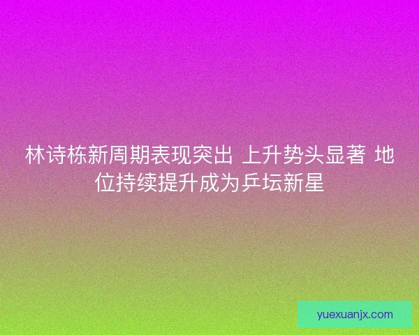 林诗栋新周期表现突出 上升势头显著 地位持续提升成为乒坛新星