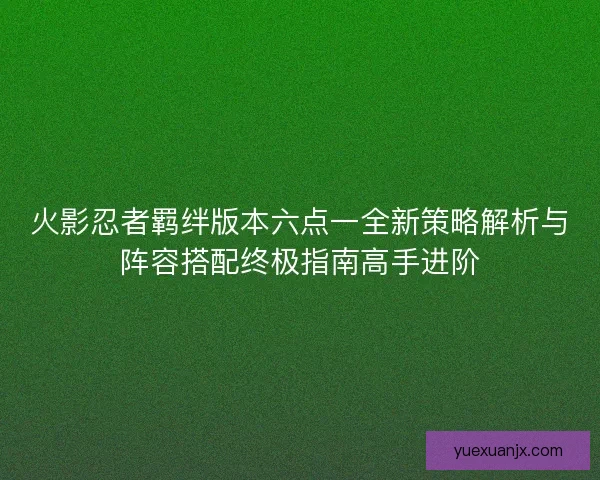火影忍者羁绊版本六点一全新策略解析与阵容搭配终极指南高手进阶