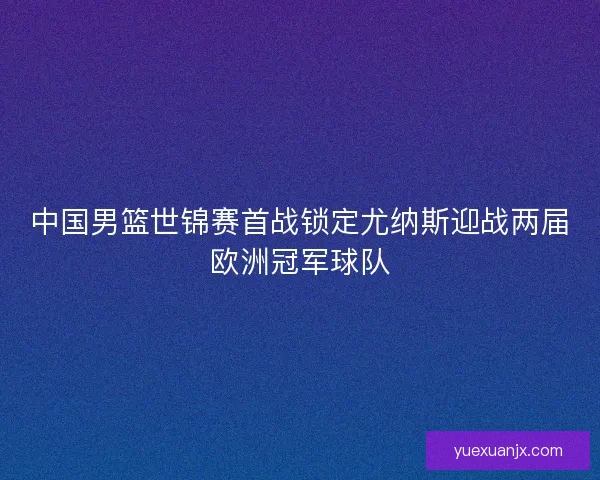 中国男篮世锦赛首战锁定尤纳斯迎战两届欧洲冠军球队