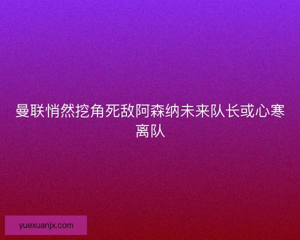 曼联悄然挖角死敌阿森纳未来队长或心寒离队 曼联悄然挖角死敌阿森纳未来队长或心寒离队