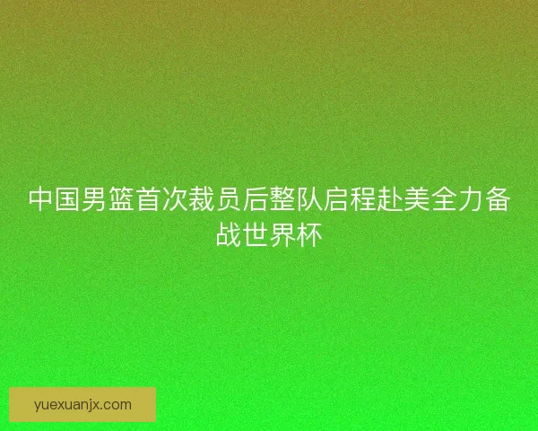 中国男篮首次裁员后整队启程赴美全力备战世界杯 中国男篮首次裁员后整队启程赴美全力备战世界杯