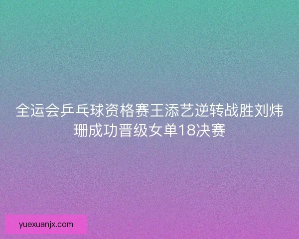全运会乒乓球资格赛王添艺逆转战胜刘炜珊成功晋级女单18决赛