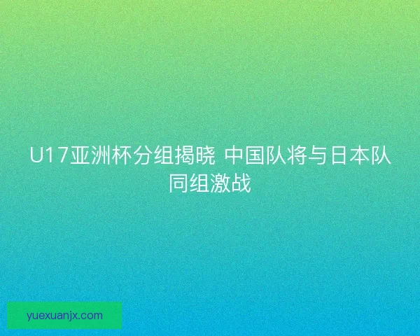 U17亚洲杯分组揭晓 中国队将与日本队同组激战