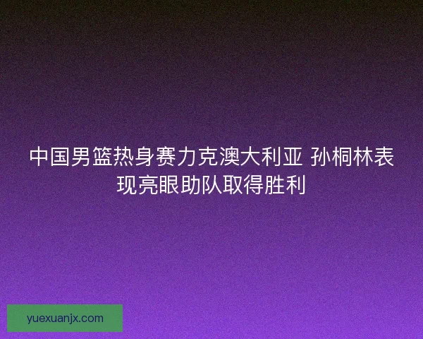 中国男篮热身赛力克澳大利亚 孙桐林表现亮眼助队取得胜利