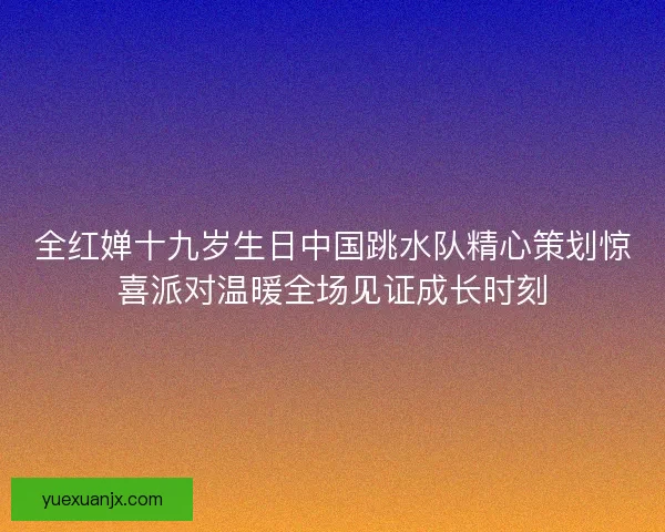 全红婵十九岁生日中国跳水队精心策划惊喜派对温暖全场见证成长时刻