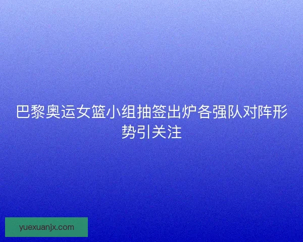 巴黎奥运女篮小组抽签出炉各强队对阵形势引关注