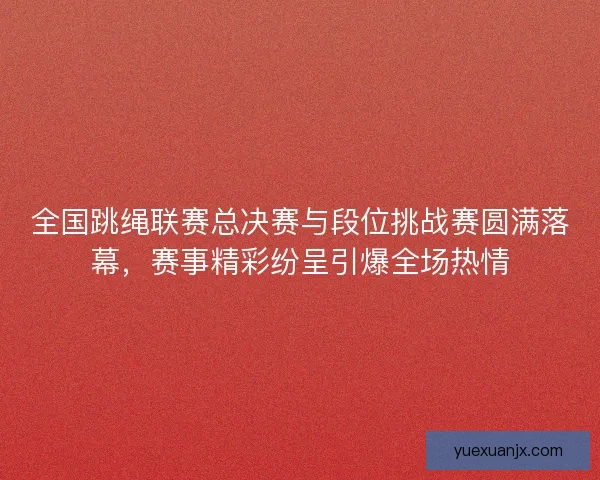 全国跳绳联赛总决赛与段位挑战赛圆满落幕，赛事精彩纷呈引爆全场热情