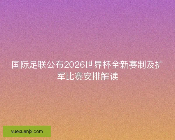 国际足联公布2026世界杯全新赛制及扩军比赛安排解读 国际足联公布2026世界杯全新赛制及扩军比赛安排解读