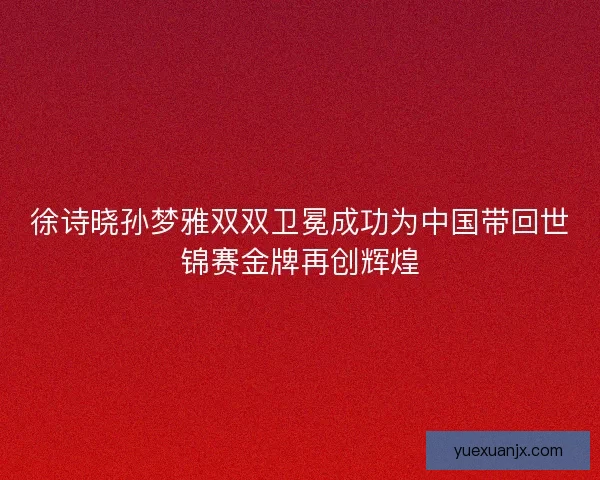 徐诗晓孙梦雅双双卫冕成功为中国带回世锦赛金牌再创辉煌 徐诗晓孙梦雅双双卫冕成功为中国带回世锦赛金牌再创辉煌