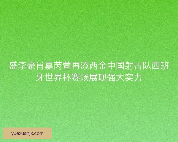 盛李豪肖嘉芮萱再添两金中国射击队西班牙世界杯赛场展现强大实力 盛李豪肖嘉芮萱再添两金中国射击队西班牙世界杯赛场展现强大实力